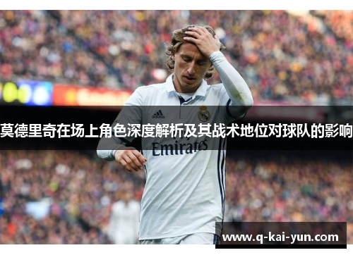 莫德里奇在场上角色深度解析及其战术地位对球队的影响