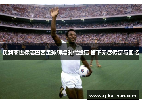 贝利离世标志巴西足球辉煌时代终结 留下无尽传奇与回忆