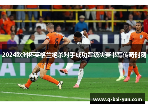 2024欧洲杯英格兰绝杀对手成功晋级决赛书写传奇时刻
